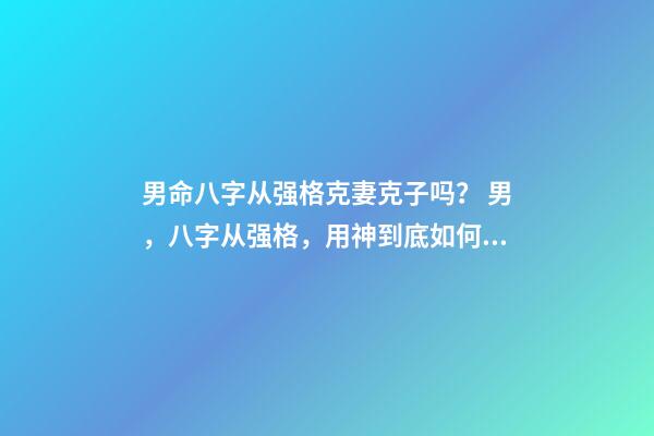 男命八字从强格克妻克子吗？ 男，八字从强格，用神到底如何取？喜印，比劫，还是食伤，财？-第1张-观点-玄机派